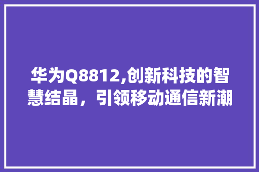 华为Q8812,创新科技的智慧结晶，引领移动通信新潮流(华为q8812) 手机电脑