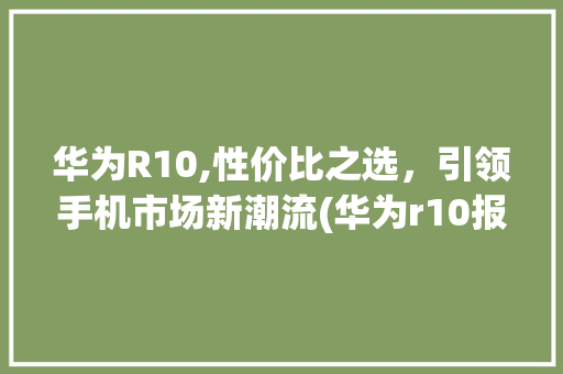 华为R10,性价比之选，引领手机市场新潮流(华为r10报价) 手机电脑
