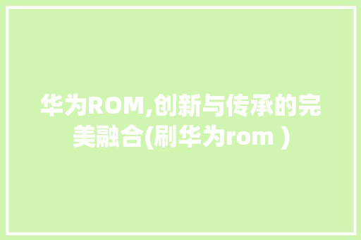 华为ROM,创新与传承的完美融合(刷华为rom ) 手机电脑