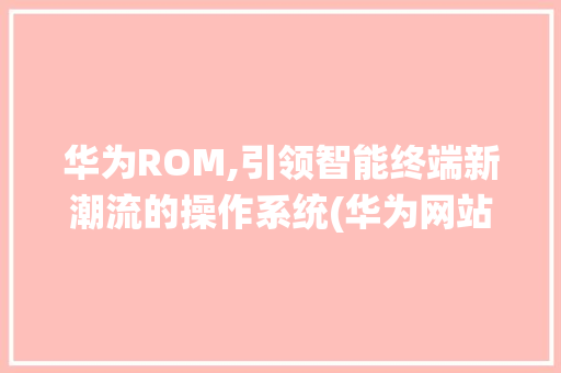华为ROM,引领智能终端新潮流的操作系统(华为网站rom) 手机电脑