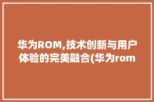 华为ROM,技术创新与用户体验的完美融合(华为rom扩充) 手机电脑