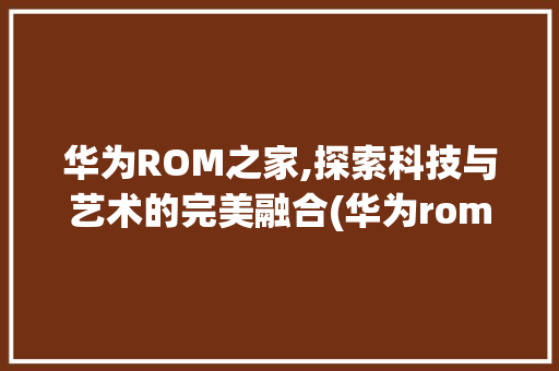 华为ROM之家,探索科技与艺术的完美融合(华为rom之家) 手机电脑