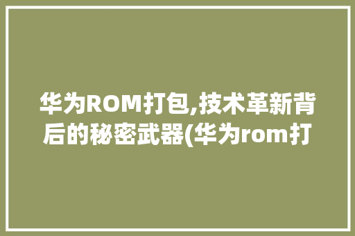 华为ROM打包,技术革新背后的秘密武器(华为rom打包) 手机电脑