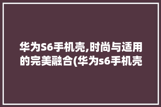 华为S6手机壳,时尚与适用的完美融合(华为s6手机壳) 手机电脑