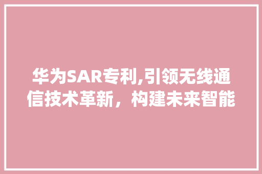 华为SAR专利,引领无线通信技术革新，构建未来智能生活(华为SAR专利) 手机电脑