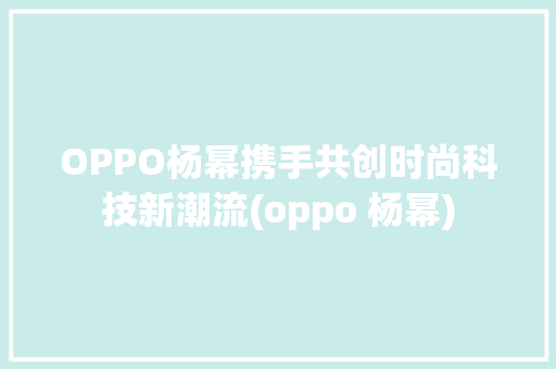 OPPO杨幂携手共创时尚科技新潮流(oppo 杨幂) 教育法律