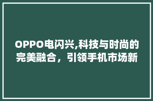 OPPO电闪兴,科技与时尚的完美融合，引领手机市场新潮流(oppo电闪兴) 健康母婴