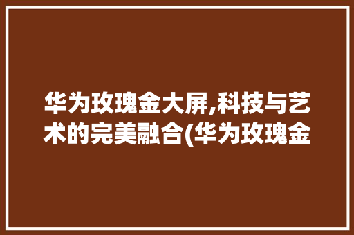 华为玫瑰金大屏,科技与艺术的完美融合(华为玫瑰金大屏) 教育法律