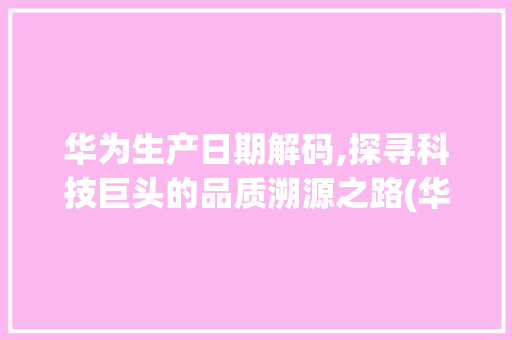 华为生产日期解码,探寻科技巨头的品质溯源之路(华为看生产日期) 旅游攻略
