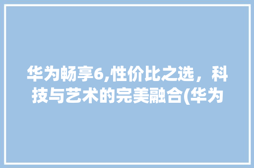 华为畅享6,性价比之选，科技与艺术的完美融合(华为畅完6参数) 旅游攻略