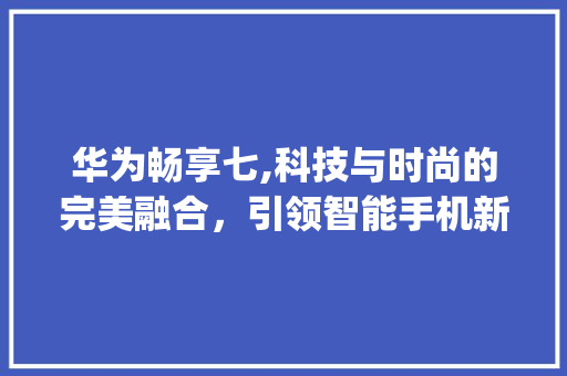 华为畅享七,科技与时尚的完美融合，引领智能手机新潮流(介绍华为畅享七) 旅游攻略