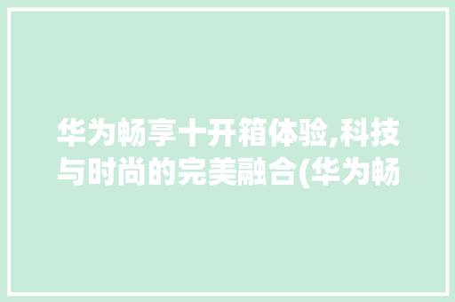 华为畅享十开箱体验,科技与时尚的完美融合(华为畅享十开箱)