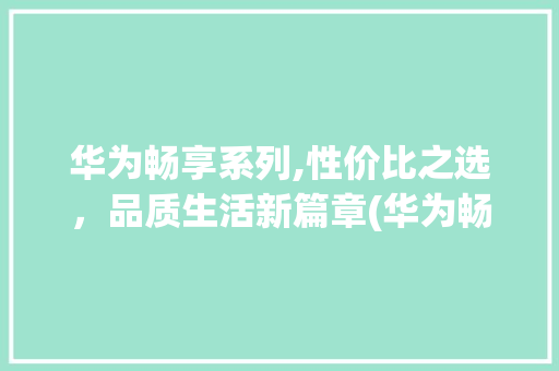 华为畅享系列,性价比之选，品质生活新篇章(华为畅享款价格)