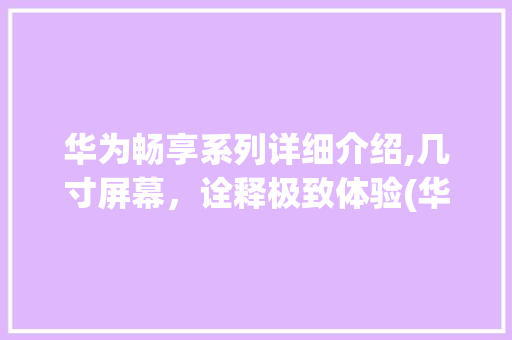 华为畅享系列详细介绍,几寸屏幕，诠释极致体验(华为畅享是几寸)