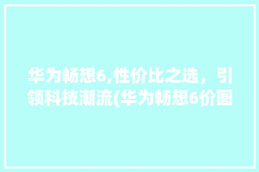 华为畅想6,性价比之选，引领科技潮流(华为畅想6价图)