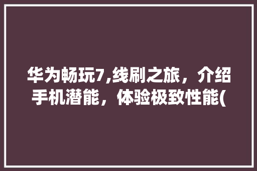 华为畅玩7,线刷之旅，介绍手机潜能，体验极致性能(华为畅玩7线刷) 手机电脑