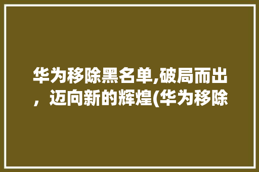 华为移除黑名单,破局而出，迈向新的辉煌(华为移除黑名单) 汽车常识
