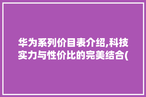 华为系列价目表介绍,科技实力与性价比的完美结合(华为系列价目表)
