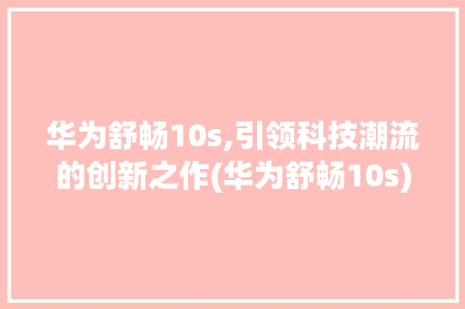 华为舒畅10s,引领科技潮流的创新之作(华为舒畅10s) 时尚穿搭