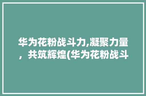 华为花粉战斗力,凝聚力量，共筑辉煌(华为花粉战斗力) 汽车常识