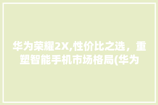 华为荣耀2X,性价比之选，重塑智能手机市场格局(华为荣耀 2x) 教育法律