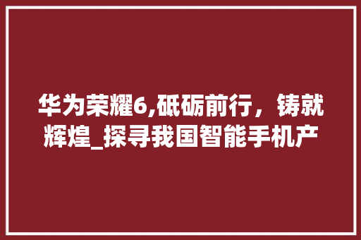 华为荣耀6,砥砺前行，铸就辉煌_探寻我国智能手机产业的崛起之路(华为荣耀6帖吧) 手机电脑