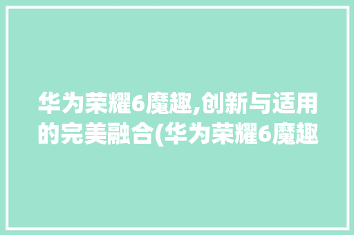 华为荣耀6魔趣,创新与适用的完美融合(华为荣耀6魔趣) 手机电脑