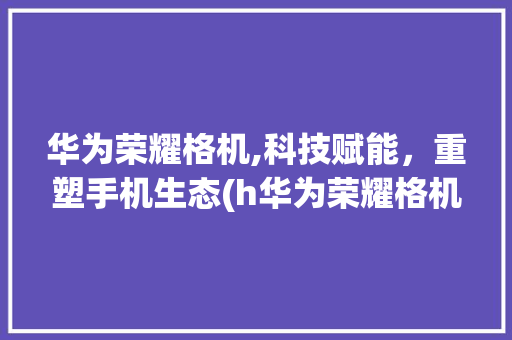 华为荣耀格机,科技赋能，重塑手机生态(h华为荣耀格机) 时尚穿搭
