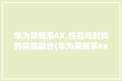 华为荣耀系6X,性能与时尚的完美融合(华为荣耀系6x) 时尚穿搭
