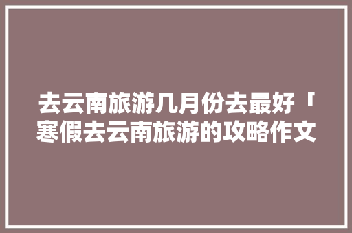 去云南旅游几月份去最好「寒假去云南旅游的攻略作文」 去云南旅游几月份去最好「寒假去云南旅游的攻略作文」 汽车常识