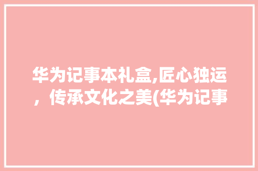 华为记事本礼盒,匠心独运，传承文化之美(华为记事本礼盒) 汽车常识