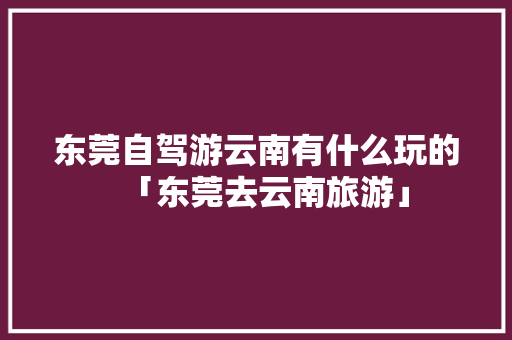 东莞自驾游云南有什么玩的「东莞去云南旅游」 东莞自驾游云南有什么玩的「东莞去云南旅游」 旅游攻略