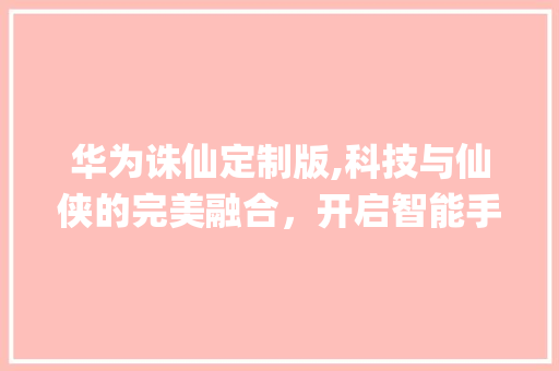 华为诛仙定制版,科技与仙侠的完美融合，开启智能手机新篇章(华为诛仙定制版) 汽车常识