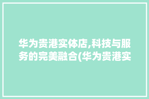 华为贵港实体店,科技与服务的完美融合(华为贵港实体店) 手机电脑