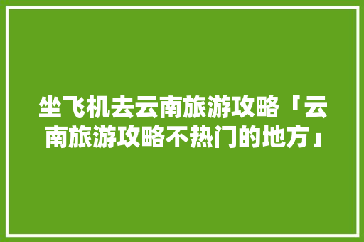 坐飞机去云南旅游攻略「云南旅游攻略不热门的地方」 坐飞机去云南旅游攻略「云南旅游攻略不热门的地方」 健康母婴