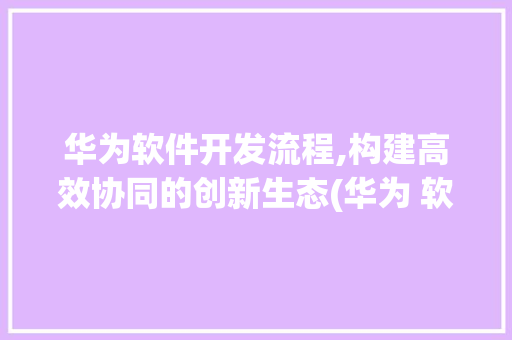 华为软件开发流程,构建高效协同的创新生态(华为 软开流程) 健康母婴