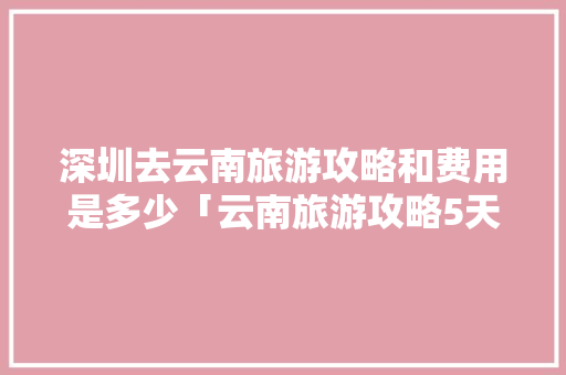深圳去云南旅游攻略和费用是多少「云南旅游攻略5天4晚」 深圳去云南旅游攻略和费用是多少「云南旅游攻略5天4晚」 健康母婴