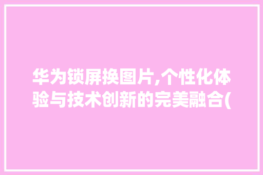 华为锁屏换图片,个性化体验与技术创新的完美融合(华为锁屏换图片) 健康母婴