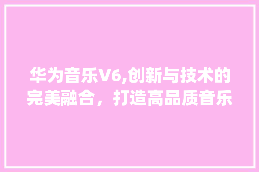 华为音乐V6,创新与技术的完美融合，打造高品质音乐体验(华为音乐v6.) 汽车常识