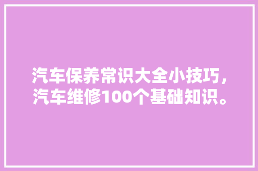 汽车保养常识大全小技巧，汽车维修100个基础知识。 汽车保养常识大全小技巧，汽车维修100个基础知识。 汽车常识
