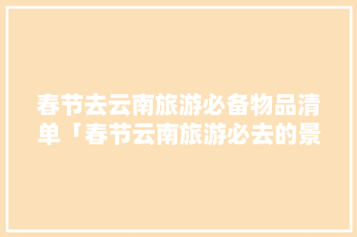 春节去云南旅游必备物品清单「春节云南旅游必去的景点」 春节去云南旅游必备物品清单「春节云南旅游必去的景点」 汽车常识