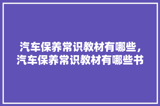 汽车保养常识教材有哪些，汽车保养常识教材有哪些书。 汽车保养常识教材有哪些，汽车保养常识教材有哪些书。 汽车常识