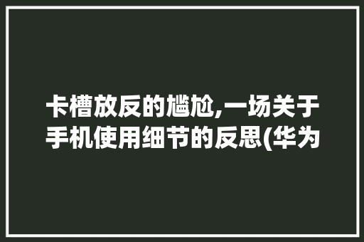 卡槽放反的尴尬,一场关于手机使用细节的反思(华为卡槽放反了) 健康母婴