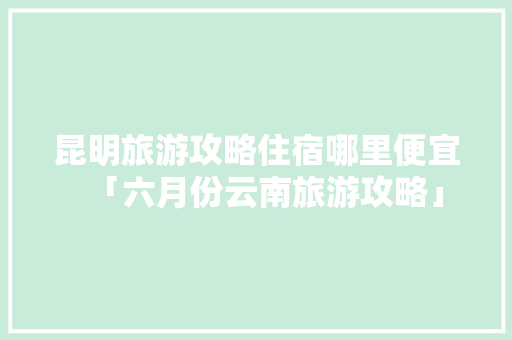 昆明旅游攻略住宿哪里便宜「六月份云南旅游攻略」 昆明旅游攻略住宿哪里便宜「六月份云南旅游攻略」 美食菜谱