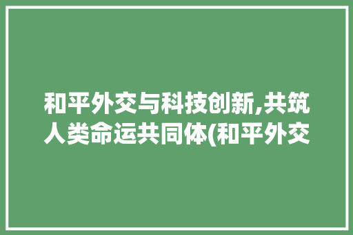 和平外交与科技创新,共筑人类命运共同体(和平外交创新科技) 美食菜谱