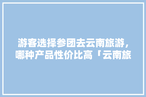 游客选择参团去云南旅游，哪种产品性价比高「云南旅游拼团自驾游攻略图」 游客选择参团去云南旅游，哪种产品性价比高「云南旅游拼团自驾游攻略图」 手机电脑