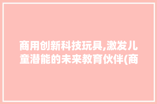 商用创新科技玩具,激发儿童潜能的未来教育伙伴(商用创新科技玩具) 健康母婴