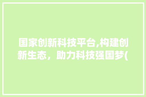 国家创新科技平台,构建创新生态，助力科技强国梦(国家创新科技平台) 健康母婴