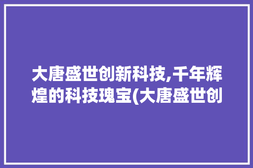 大唐盛世创新科技,千年辉煌的科技瑰宝(大唐盛世创新科技) 教育法律