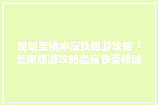 昆明至腾冲高铁旅游攻略「云南旅游攻略坐高铁要核酸吗」 昆明至腾冲高铁旅游攻略「云南旅游攻略坐高铁要核酸吗」 手机电脑